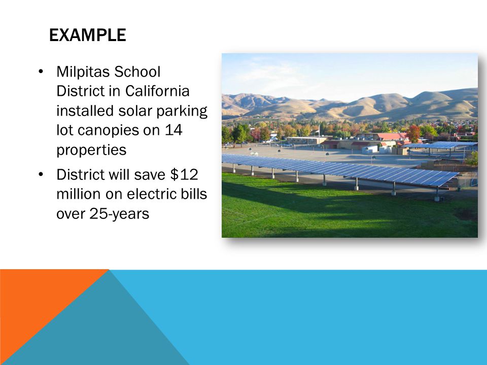 EXAMPLE Milpitas School District in California installed solar parking lot canopies on 14 properties District will save $12 million on electric bills over 25-years