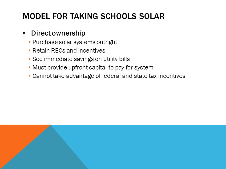 MODEL FOR TAKING SCHOOLS SOLAR Direct ownership Purchase solar systems outright Retain RECs and incentives See immediate savings on utility bills Must provide upfront capital to pay for system Cannot take advantage of federal and state tax incentives