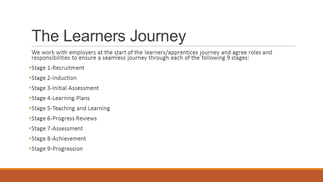 The Learners Journey We work with employers at the start of the learners/apprentices journey and agree roles and responsibilities to ensure a seamless journey through each of the following 9 stages: Stage 1-Recruitment Stage 2-Induction Stage 3-Initial Assessment Stage 4-Learning Plans Stage 5-Teaching and Learning Stage 6-Progress Reviews Stage 7-Assessment Stage 8-Achievement Stage 9-Progression