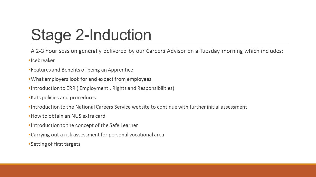 Stage 2-Induction A 2-3 hour session generally delivered by our Careers Advisor on a Tuesday morning which includes: Icebreaker Features and Benefits of being an Apprentice What employers look for and expect from employees Introduction to ERR ( Employment, Rights and Responsibilities) Kats policies and procedures Introduction to the National Careers Service website to continue with further initial assessment How to obtain an NUS extra card Introduction to the concept of the Safe Learner Carrying out a risk assessment for personal vocational area Setting of first targets