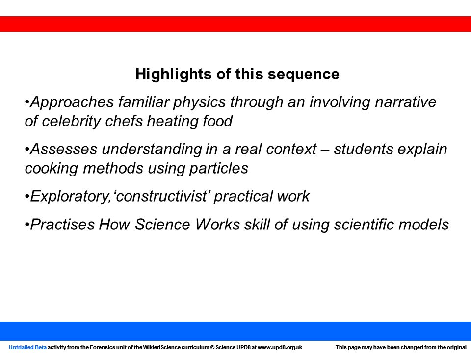 Untrialled Beta activity from the Forensics unit of the WikiedScience curriculum © Science UPD8 at   page may have been changed from the originalUntrialled Beta activity from the Forensics unit of the WikiedScience curriculum © Science UPD8 at   page may have been changed from the original Highlights of this sequence Approaches familiar physics through an involving narrative of celebrity chefs heating food Assesses understanding in a real context – students explain cooking methods using particles Exploratory,‘constructivist’ practical work Practises How Science Works skill of using scientific models