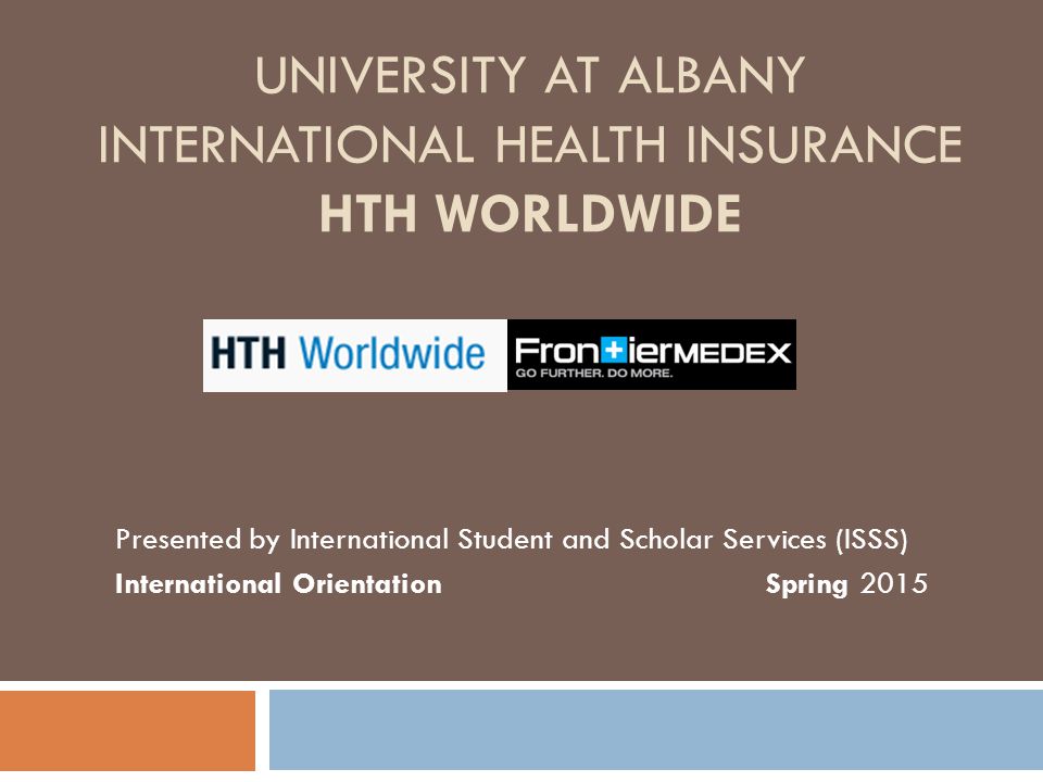 UNIVERSITY AT ALBANY INTERNATIONAL HEALTH INSURANCE HTH WORLDWIDE Presented by International Student and Scholar Services (ISSS) International Orientation Spring 2015