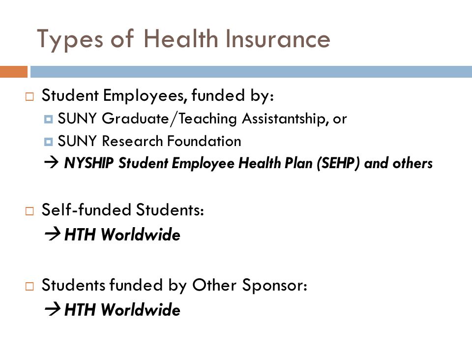 Types of Health Insurance  Student Employees, funded by:  SUNY Graduate/Teaching Assistantship, or  SUNY Research Foundation  NYSHIP Student Employee Health Plan (SEHP) and others  Self-funded Students:  HTH Worldwide  Students funded by Other Sponsor:  HTH Worldwide