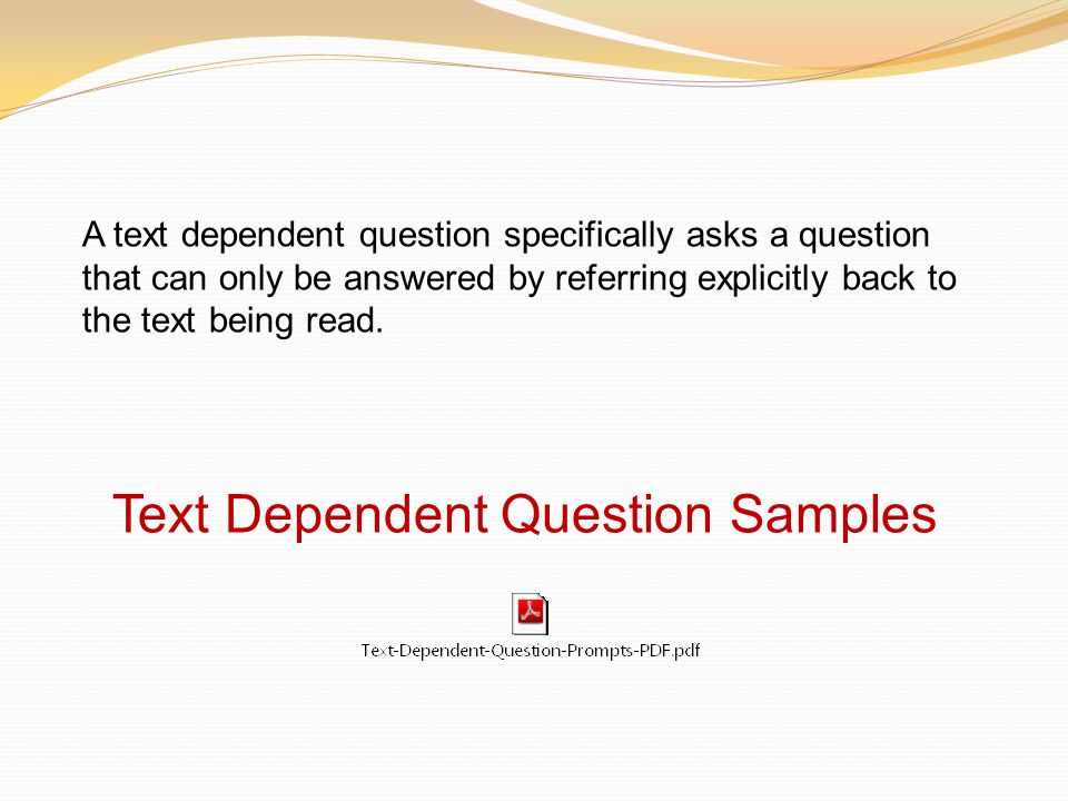 Text Dependent Question Samples A text dependent question specifically asks a question that can only be answered by referring explicitly back to the text being read.