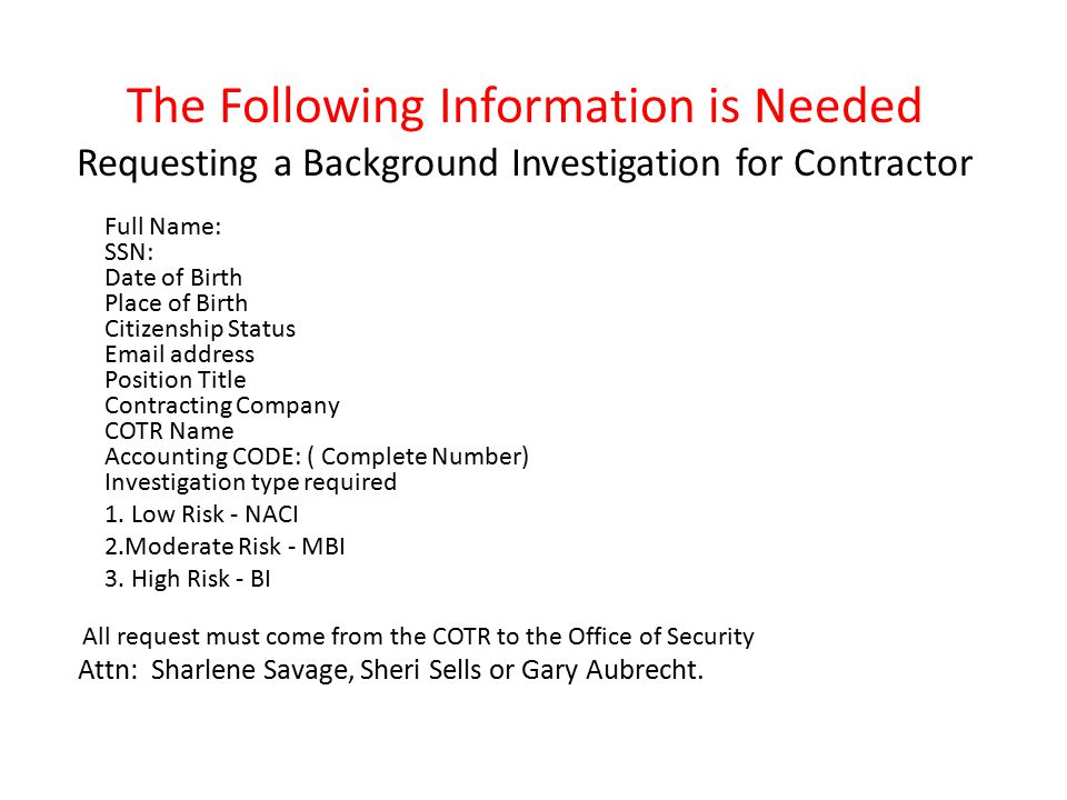 The Following Information is Needed Requesting a Background Investigation for Contractor Full Name: SSN: Date of Birth Place of Birth Citizenship Status  address Position Title Contracting Company COTR Name Accounting CODE: ( Complete Number) Investigation type required 1.