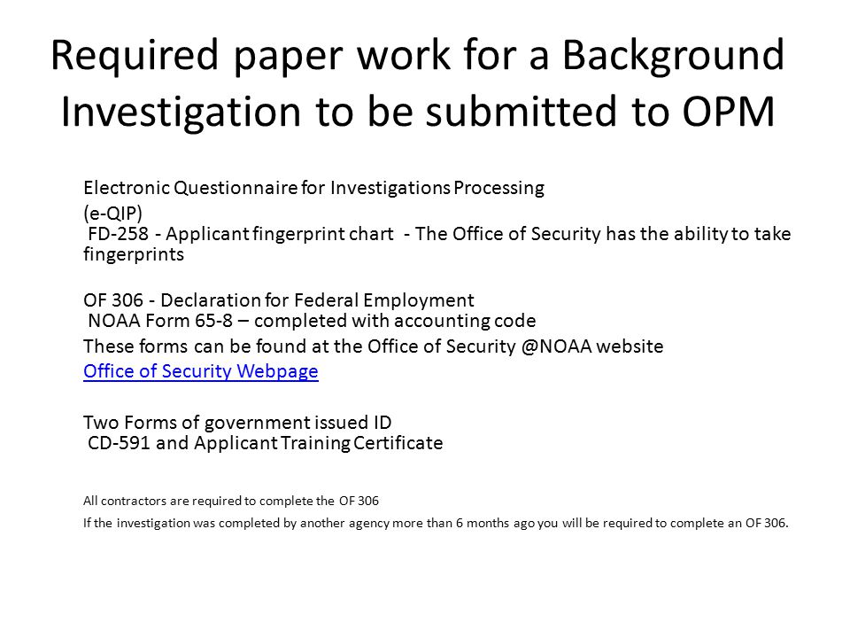 Required paper work for a Background Investigation to be submitted to OPM Electronic Questionnaire for Investigations Processing (e-QIP) FD Applicant fingerprint chart - The Office of Security has the ability to take fingerprints OF Declaration for Federal Employment NOAA Form 65-8 – completed with accounting code These forms can be found at the Office of website Office of Security Webpage Two Forms of government issued ID CD-591 and Applicant Training Certificate All contractors are required to complete the OF 306 If the investigation was completed by another agency more than 6 months ago you will be required to complete an OF 306.