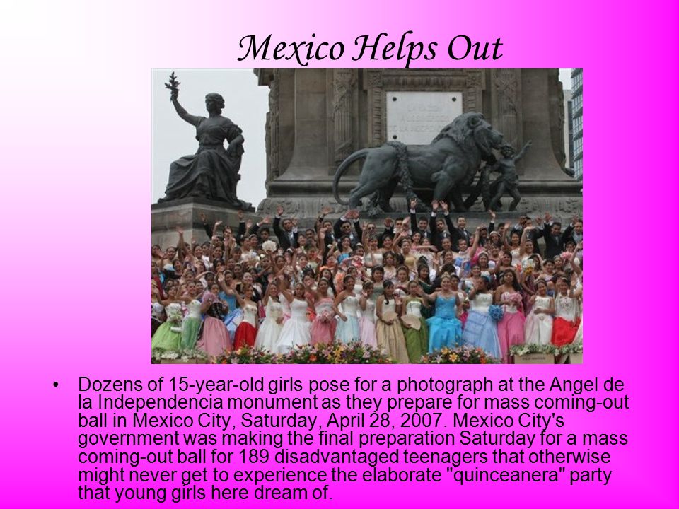 Mexico Helps Out Dozens of 15-year-old girls pose for a photograph at the Angel de la Independencia monument as they prepare for mass coming-out ball in Mexico City, Saturday, April 28, 2007.