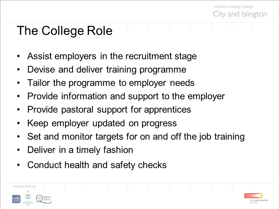 The College Role Assist employers in the recruitment stage Devise and deliver training programme Tailor the programme to employer needs Provide information and support to the employer Provide pastoral support for apprentices Keep employer updated on progress Set and monitor targets for on and off the job training Deliver in a timely fashion Conduct health and safety checks