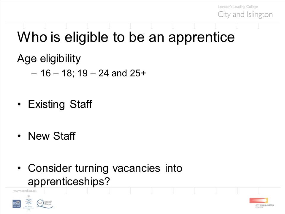 Who is eligible to be an apprentice Age eligibility –16 – 18; 19 – 24 and 25+ Existing Staff New Staff Consider turning vacancies into apprenticeships