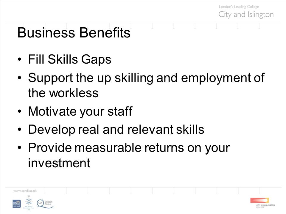 Business Benefits Fill Skills Gaps Support the up skilling and employment of the workless Motivate your staff Develop real and relevant skills Provide measurable returns on your investment