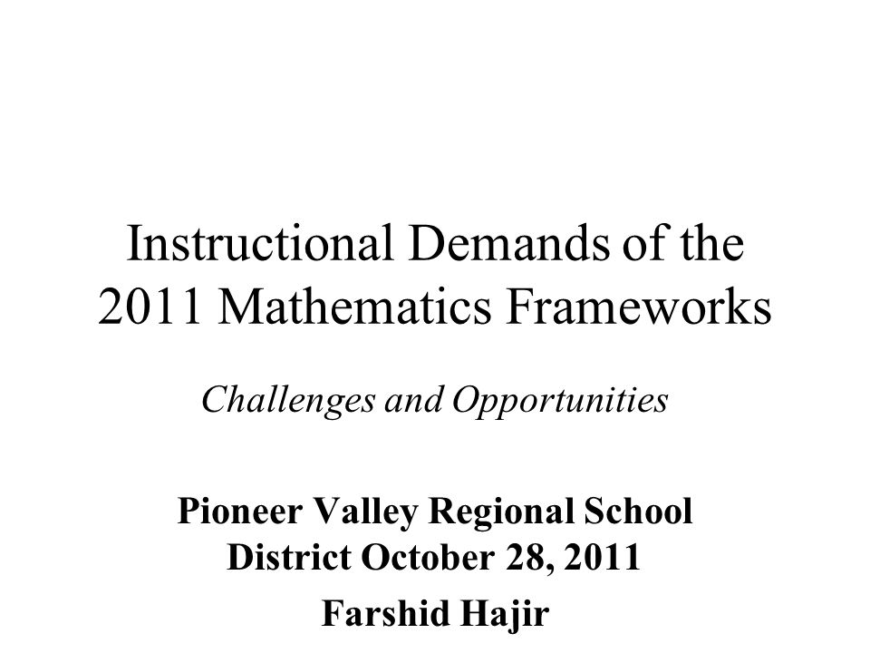 Instructional Demands of the 2011 Mathematics Frameworks Challenges and Opportunities Pioneer Valley Regional School District October 28, 2011 Farshid Hajir