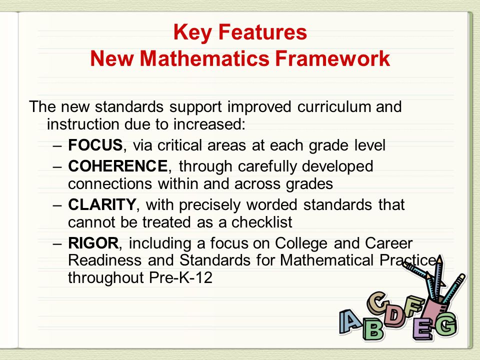 The new standards support improved curriculum and instruction due to increased: –FOCUS, via critical areas at each grade level –COHERENCE, through carefully developed connections within and across grades –CLARITY, with precisely worded standards that cannot be treated as a checklist –RIGOR, including a focus on College and Career Readiness and Standards for Mathematical Practice throughout Pre-K-12
