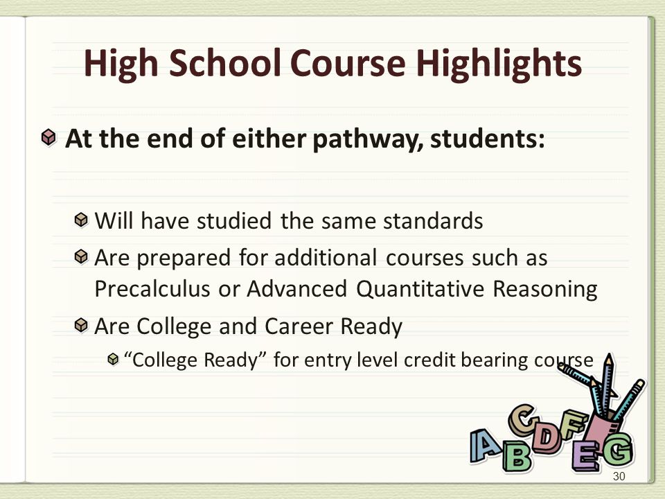 30 High School Course Highlights At the end of either pathway, students: Will have studied the same standards Are prepared for additional courses such as Precalculus or Advanced Quantitative Reasoning Are College and Career Ready College Ready for entry level credit bearing course