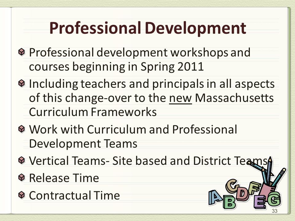33 Professional Development Professional development workshops and courses beginning in Spring 2011 Including teachers and principals in all aspects of this change-over to the new Massachusetts Curriculum Frameworks Work with Curriculum and Professional Development Teams Vertical Teams- Site based and District Teams Release Time Contractual Time