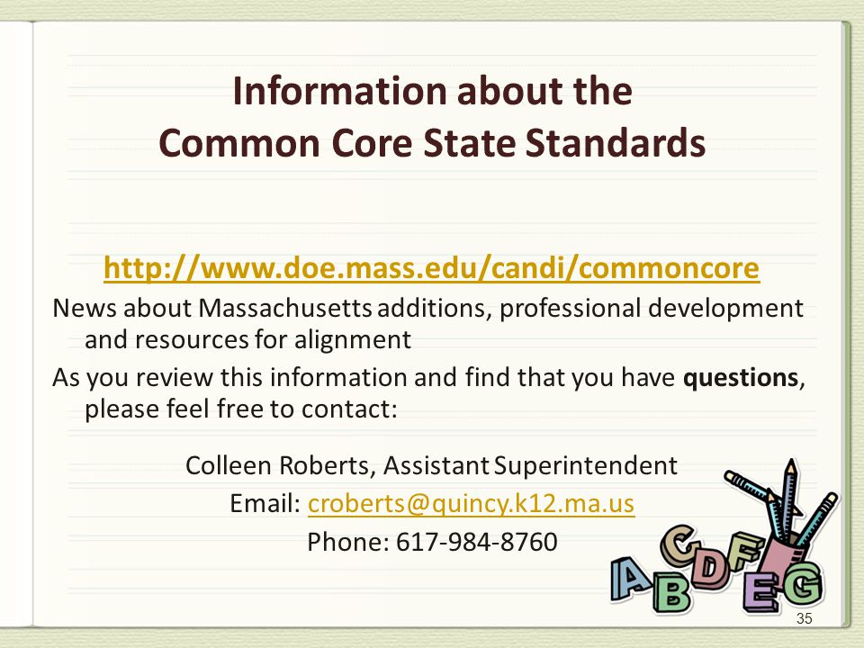 35 Information about the Common Core State Standards   News about Massachusetts additions, professional development and resources for alignment As you review this information and find that you have questions, please feel free to contact: Colleen Roberts, Assistant Superintendent   Phone: