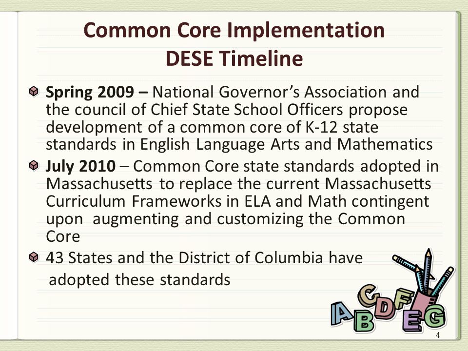 4 Common Core Implementation DESE Timeline Spring 2009 – National Governor’s Association and the council of Chief State School Officers propose development of a common core of K-12 state standards in English Language Arts and Mathematics July 2010 – Common Core state standards adopted in Massachusetts to replace the current Massachusetts Curriculum Frameworks in ELA and Math contingent upon augmenting and customizing the Common Core 43 States and the District of Columbia have adopted these standards