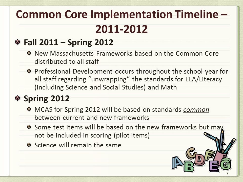7 Common Core Implementation Timeline – Fall 2011 – Spring 2012 New Massachusetts Frameworks based on the Common Core distributed to all staff Professional Development occurs throughout the school year for all staff regarding unwrapping the standards for ELA/Literacy (including Science and Social Studies) and Math Spring 2012 MCAS for Spring 2012 will be based on standards common between current and new frameworks Some test items will be based on the new frameworks but may not be included in scoring (pilot items) Science will remain the same