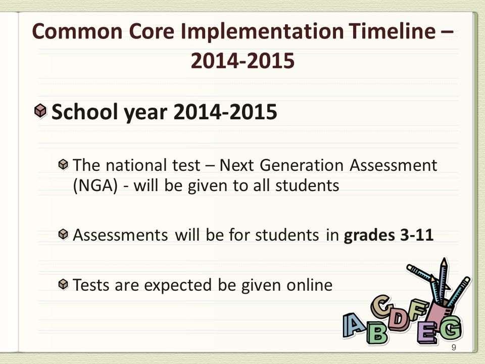 9 Common Core Implementation Timeline – School year The national test – Next Generation Assessment (NGA) - will be given to all students Assessments will be for students in grades 3-11 Tests are expected be given online