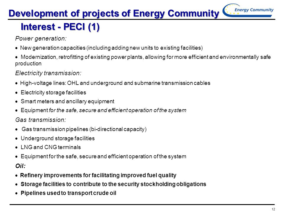 12 Development of projects of Energy Community Interest - PECI (1) Power generation:  New generation capacities (including adding new units to existing facilities)  Modernization, retrofitting of existing power plants, allowing for more efficient and environmentally safe production Electricity transmission:  High-voltage lines: OHL and underground and submarine transmission cables  Electricity storage facilities  Smart meters and ancillary equipment  Equipment for the safe, secure and efficient operation of the system Gas transmission:  Gas transmission pipelines (bi-directional capacity)  Underground storage facilities  LNG and CNG terminals  Equipment for the safe, secure and efficient operation of the system Oil:  Refinery improvements for facilitating improved fuel quality  Storage facilities to contribute to the security stockholding obligations  Pipelines used to transport crude oil