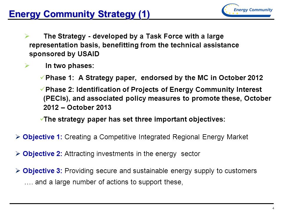 4 Energy Community Strategy (1)  The Strategy - developed by a Task Force with a large representation basis, benefitting from the technical assistance sponsored by USAID  In two phases: Phase 1: A Strategy paper, endorsed by the MC in October 2012 Phase 2: Identification of Projects of Energy Community Interest (PECIs), and associated policy measures to promote these, October 2012 – October 2013 The strategy paper has set three important objectives:  Objective 1: Creating a Competitive Integrated Regional Energy Market  Objective 2: Attracting investments in the energy sector  Objective 3: Providing secure and sustainable energy supply to customers ….