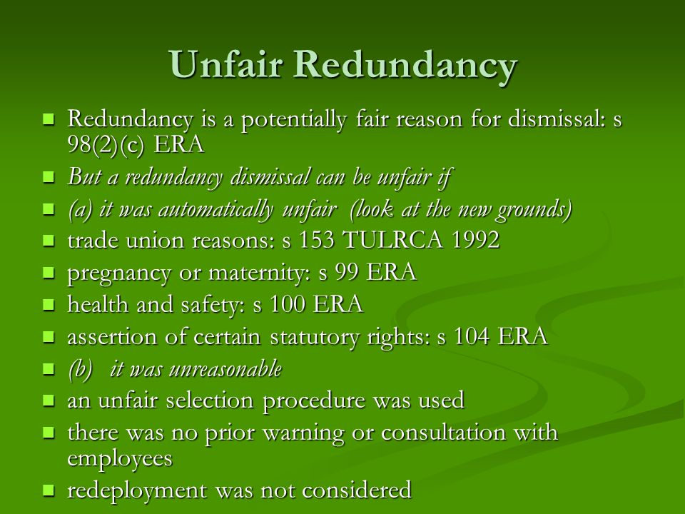 Unfair Redundancy Redundancy is a potentially fair reason for dismissal: s 98(2)(c) ERA Redundancy is a potentially fair reason for dismissal: s 98(2)(c) ERA But a redundancy dismissal can be unfair if But a redundancy dismissal can be unfair if (a) it was automatically unfair (look at the new grounds) (a) it was automatically unfair (look at the new grounds) trade union reasons: s 153 TULRCA 1992 trade union reasons: s 153 TULRCA 1992 pregnancy or maternity: s 99 ERA pregnancy or maternity: s 99 ERA health and safety: s 100 ERA health and safety: s 100 ERA assertion of certain statutory rights: s 104 ERA assertion of certain statutory rights: s 104 ERA (b)it was unreasonable (b)it was unreasonable an unfair selection procedure was used an unfair selection procedure was used there was no prior warning or consultation with employees there was no prior warning or consultation with employees redeployment was not considered redeployment was not considered