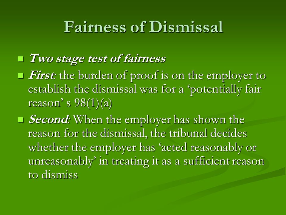 Fairness of Dismissal Two stage test of fairness Two stage test of fairness First: the burden of proof is on the employer to establish the dismissal was for a ‘potentially fair reason’ s 98(1)(a) First: the burden of proof is on the employer to establish the dismissal was for a ‘potentially fair reason’ s 98(1)(a) Second: When the employer has shown the reason for the dismissal, the tribunal decides whether the employer has ‘acted reasonably or unreasonably’ in treating it as a sufficient reason to dismiss Second: When the employer has shown the reason for the dismissal, the tribunal decides whether the employer has ‘acted reasonably or unreasonably’ in treating it as a sufficient reason to dismiss