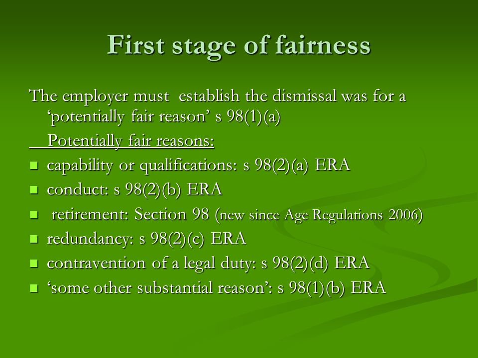 First stage of fairness The employer must establish the dismissal was for a ‘potentially fair reason’ s 98(1)(a) Potentially fair reasons: Potentially fair reasons: capability or qualifications: s 98(2)(a) ERA capability or qualifications: s 98(2)(a) ERA conduct: s 98(2)(b) ERA conduct: s 98(2)(b) ERA retirement: Section 98 ( new since Age Regulations 2006 ) retirement: Section 98 ( new since Age Regulations 2006 ) redundancy: s 98(2)(c) ERA redundancy: s 98(2)(c) ERA contravention of a legal duty: s 98(2)(d) ERA contravention of a legal duty: s 98(2)(d) ERA ‘some other substantial reason’: s 98(1)(b) ERA ‘some other substantial reason’: s 98(1)(b) ERA