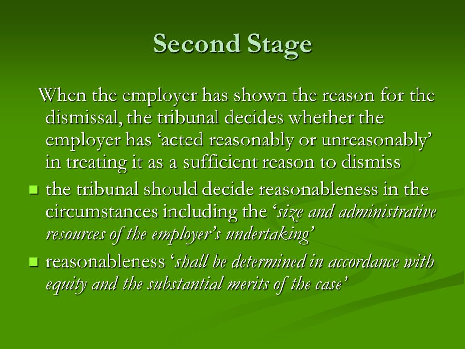 Second Stage When the employer has shown the reason for the dismissal, the tribunal decides whether the employer has ‘acted reasonably or unreasonably’ in treating it as a sufficient reason to dismiss When the employer has shown the reason for the dismissal, the tribunal decides whether the employer has ‘acted reasonably or unreasonably’ in treating it as a sufficient reason to dismiss the tribunal should decide reasonableness in the circumstances including the ‘size and administrative resources of the employer’s undertaking’ the tribunal should decide reasonableness in the circumstances including the ‘size and administrative resources of the employer’s undertaking’ reasonableness ‘shall be determined in accordance with equity and the substantial merits of the case’ reasonableness ‘shall be determined in accordance with equity and the substantial merits of the case’
