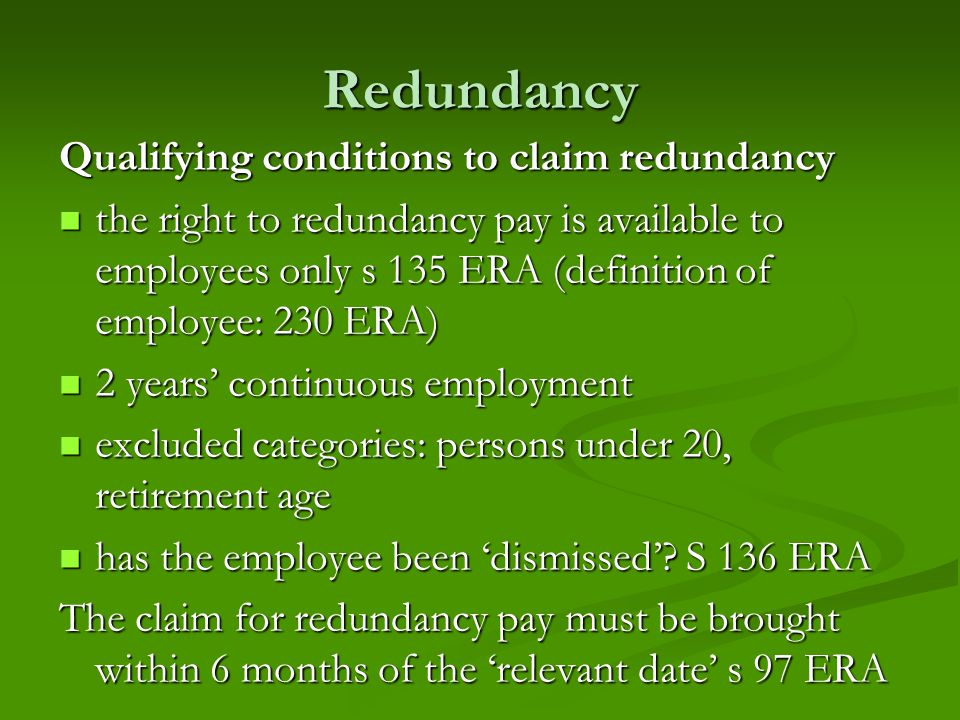 Redundancy Qualifying conditions to claim redundancy the right to redundancy pay is available to employees only s 135 ERA (definition of employee: 230 ERA) the right to redundancy pay is available to employees only s 135 ERA (definition of employee: 230 ERA) 2 years’ continuous employment 2 years’ continuous employment excluded categories: persons under 20, retirement age excluded categories: persons under 20, retirement age has the employee been ‘dismissed’.