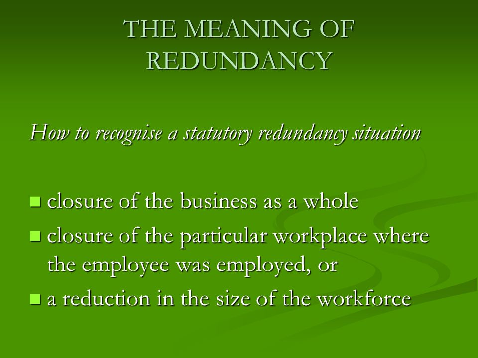 THE MEANING OF REDUNDANCY How to recognise a statutory redundancy situation closure of the business as a whole closure of the business as a whole closure of the particular workplace where the employee was employed, or closure of the particular workplace where the employee was employed, or a reduction in the size of the workforce a reduction in the size of the workforce