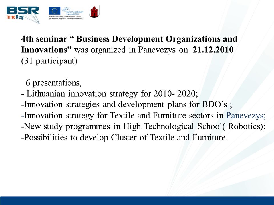 4th seminar Business Development Organizations and Innovations was organized in Panevezys on (31 participant) 6 presentations, - Lithuanian innovation strategy for ; -Innovation strategies and development plans for BDO’s ; -Innovation strategy for Textile and Furniture sectors in Panevezys; -New study programmes in High Technological School( Robotics); -Possibilities to develop Cluster of Textile and Furniture.