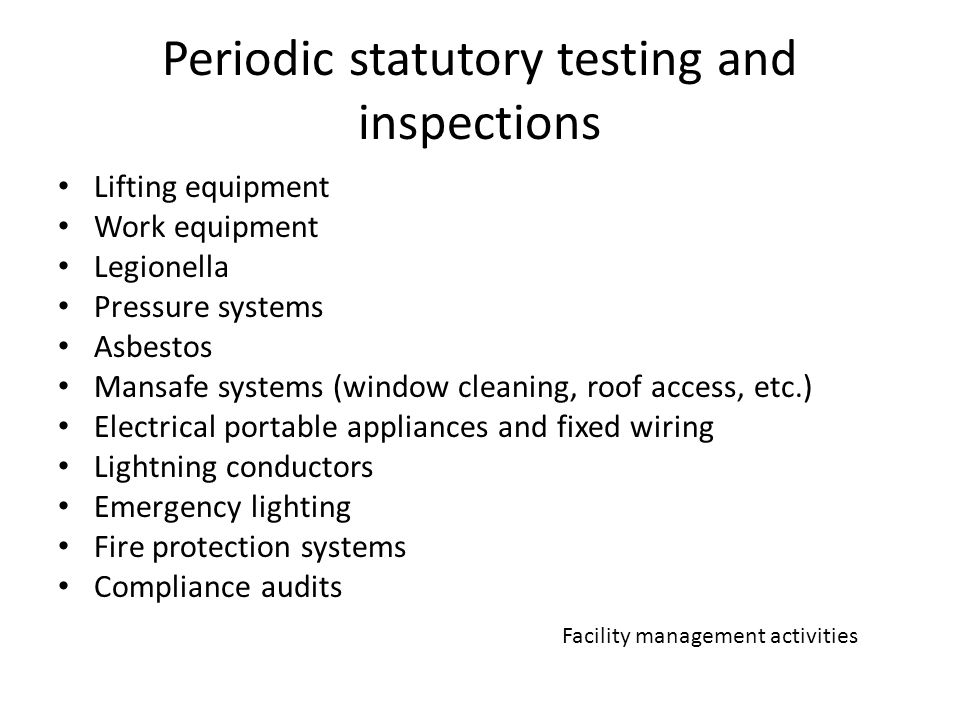 Periodic statutory testing and inspections Lifting equipment Work equipment Legionella Pressure systems Asbestos Mansafe systems (window cleaning, roof access, etc.) Electrical portable appliances and fixed wiring Lightning conductors Emergency lighting Fire protection systems Compliance audits Facility management activities