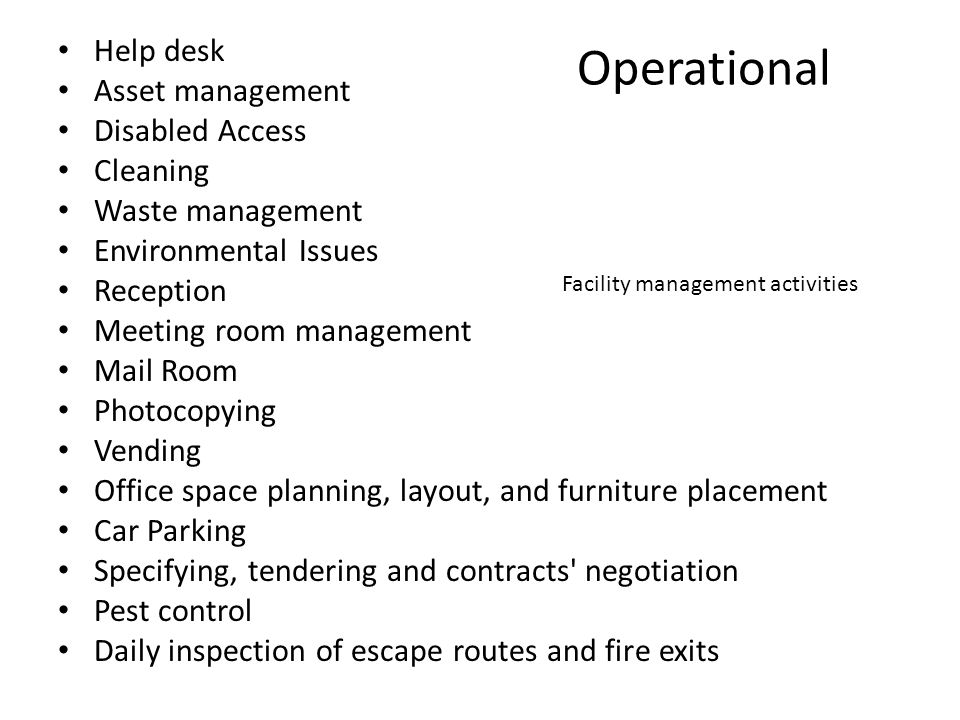 Operational Help desk Asset management Disabled Access Cleaning Waste management Environmental Issues Reception Meeting room management Mail Room Photocopying Vending Office space planning, layout, and furniture placement Car Parking Specifying, tendering and contracts negotiation Pest control Daily inspection of escape routes and fire exits Facility management activities