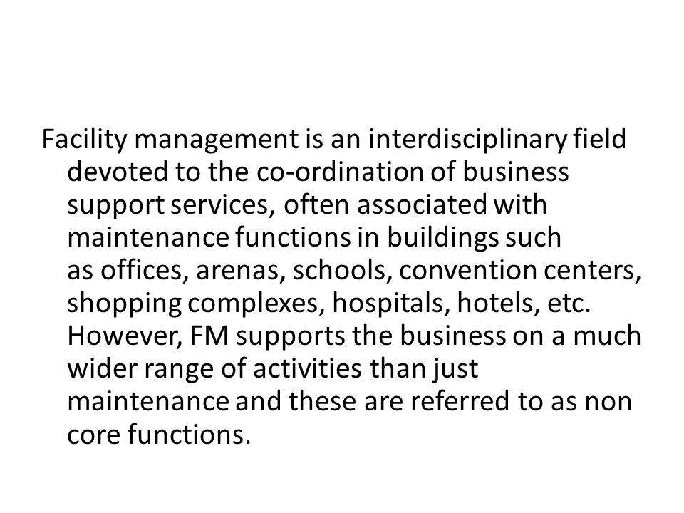 Facility management is an interdisciplinary field devoted to the co-ordination of business support services, often associated with maintenance functions in buildings such as offices, arenas, schools, convention centers, shopping complexes, hospitals, hotels, etc.