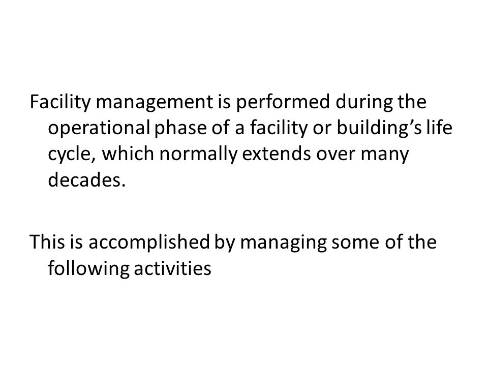 Facility management is performed during the operational phase of a facility or building’s life cycle, which normally extends over many decades.