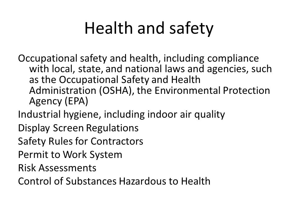 Health and safety Occupational safety and health, including compliance with local, state, and national laws and agencies, such as the Occupational Safety and Health Administration (OSHA), the Environmental Protection Agency (EPA) Industrial hygiene, including indoor air quality Display Screen Regulations Safety Rules for Contractors Permit to Work System Risk Assessments Control of Substances Hazardous to Health