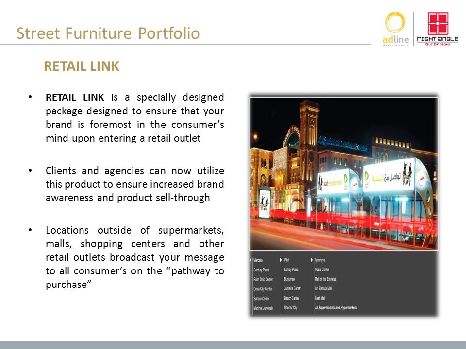 Street Furniture Portfolio RETAIL LINK is a specially designed package designed to ensure that your brand is foremost in the consumer’s mind upon entering a retail outlet Clients and agencies can now utilize this product to ensure increased brand awareness and product sell-through Locations outside of supermarkets, malls, shopping centers and other retail outlets broadcast your message to all consumer’s on the pathway to purchase RETAIL LINK