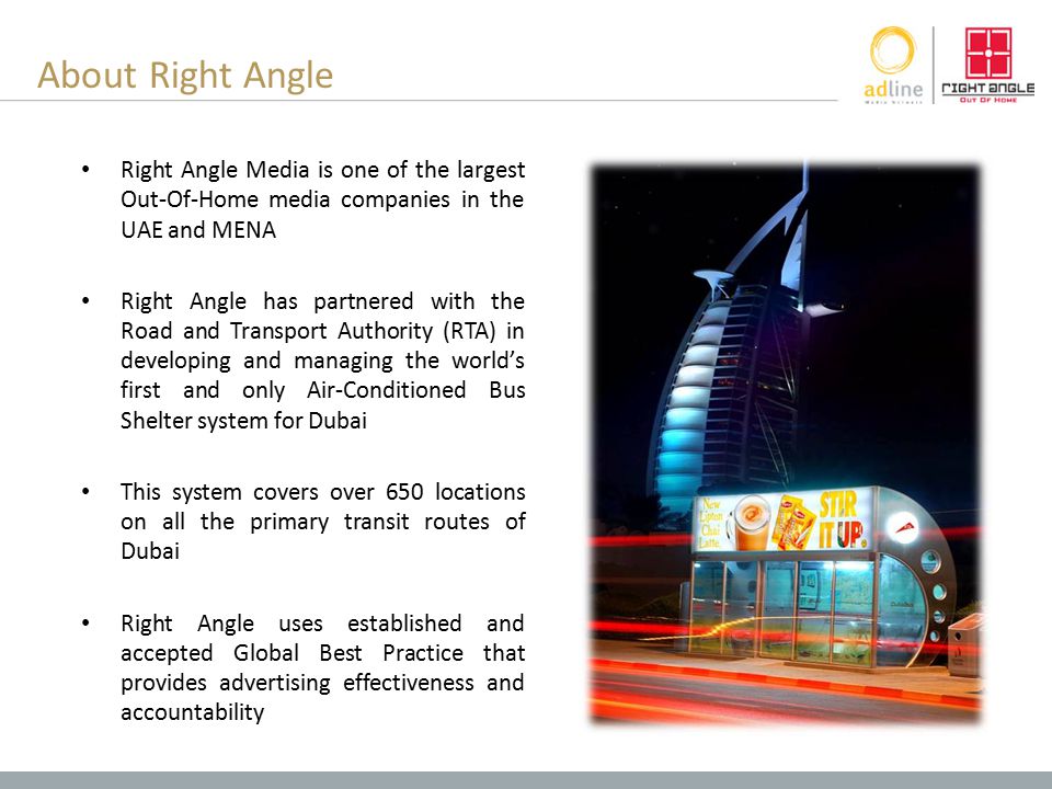 About Right Angle Right Angle Media is one of the largest Out-Of-Home media companies in the UAE and MENA Right Angle has partnered with the Road and Transport Authority (RTA) in developing and managing the world’s first and only Air-Conditioned Bus Shelter system for Dubai This system covers over 650 locations on all the primary transit routes of Dubai Right Angle uses established and accepted Global Best Practice that provides advertising effectiveness and accountability