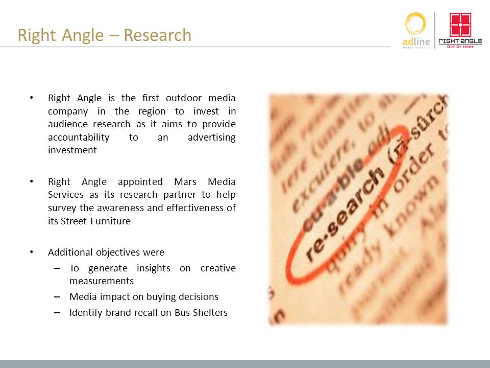 Right Angle – Research Right Angle is the first outdoor media company in the region to invest in audience research as it aims to provide accountability to an advertising investment Right Angle appointed Mars Media Services as its research partner to help survey the awareness and effectiveness of its Street Furniture Additional objectives were – To generate insights on creative measurements – Media impact on buying decisions – Identify brand recall on Bus Shelters