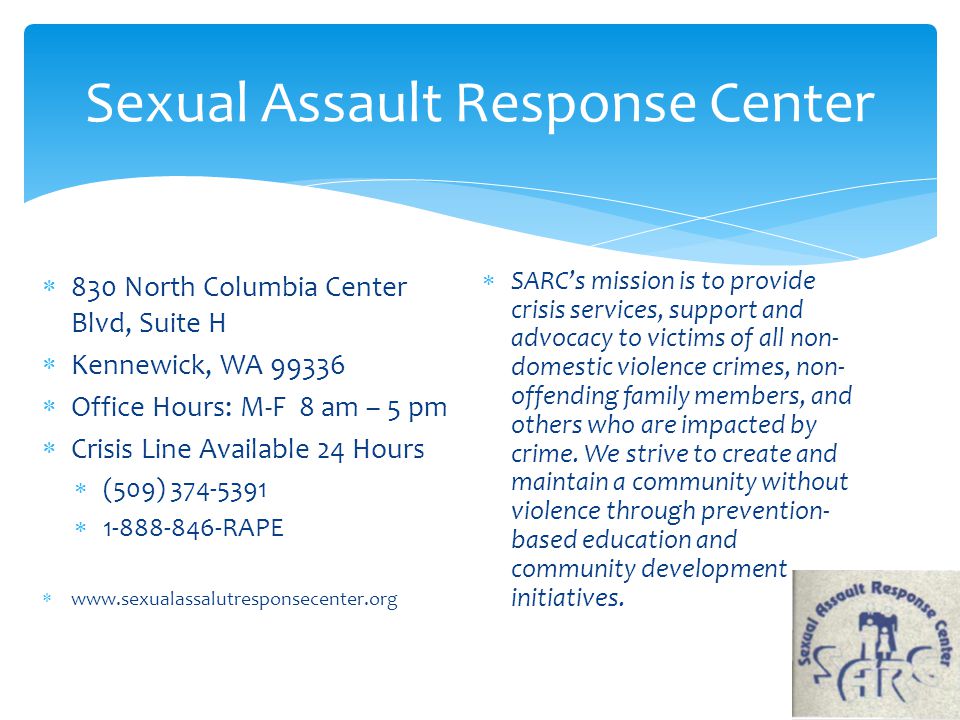 Sexual Assault Response Center  830 North Columbia Center Blvd, Suite H  Kennewick, WA  Office Hours: M-F 8 am – 5 pm  Crisis Line Available 24 Hours  (509)  RAPE     SARC’s mission is to provide crisis services, support and advocacy to victims of all non- domestic violence crimes, non- offending family members, and others who are impacted by crime.