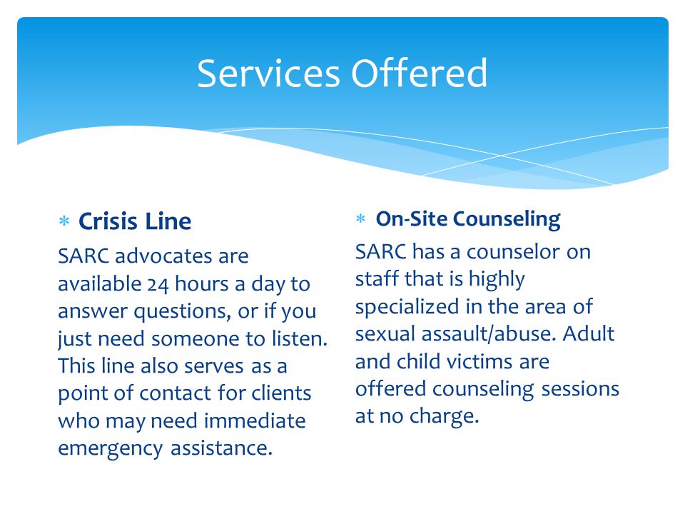Services Offered  Crisis Line SARC advocates are available 24 hours a day to answer questions, or if you just need someone to listen.