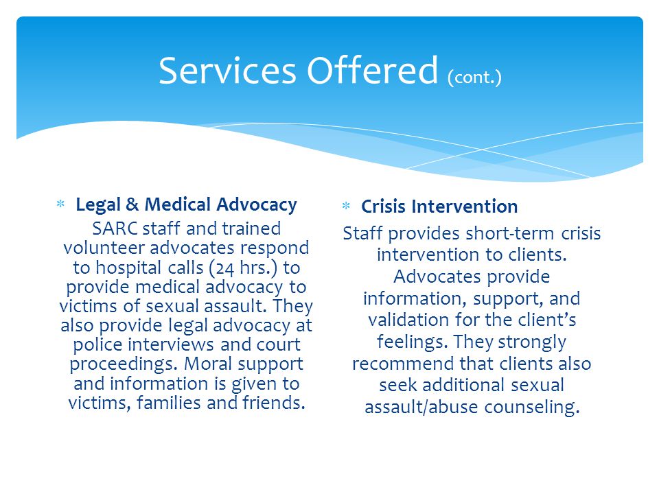 Services Offered (cont.)  Legal & Medical Advocacy SARC staff and trained volunteer advocates respond to hospital calls (24 hrs.) to provide medical advocacy to victims of sexual assault.