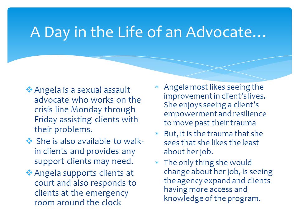A Day in the Life of an Advocate…  Angela is a sexual assault advocate who works on the crisis line Monday through Friday assisting clients with their problems.