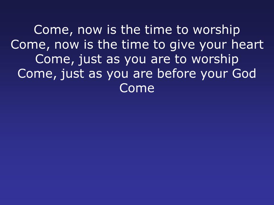 Come, now is the time to worship Come, now is the time to give your heart Come, just as you are to worship Come, just as you are before your God Come