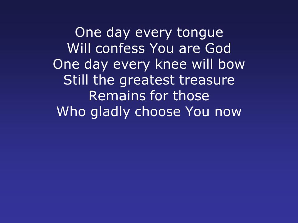 One day every tongue Will confess You are God One day every knee will bow Still the greatest treasure Remains for those Who gladly choose You now