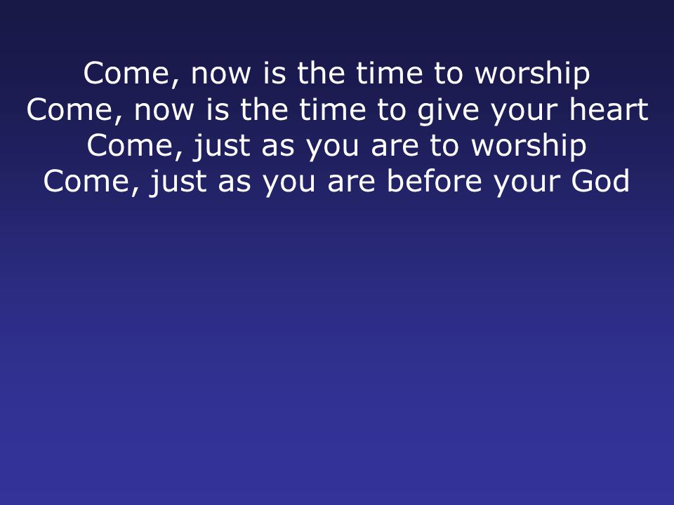 Come, now is the time to worship Come, now is the time to give your heart Come, just as you are to worship Come, just as you are before your God