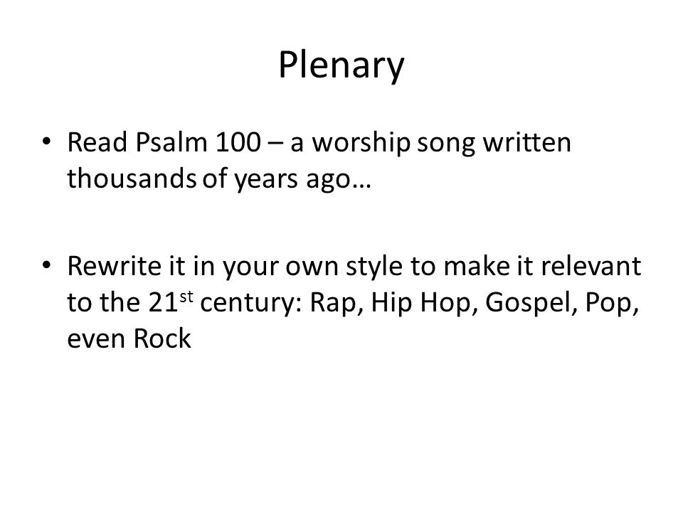Plenary Read Psalm 100 – a worship song written thousands of years ago… Rewrite it in your own style to make it relevant to the 21 st century: Rap, Hip Hop, Gospel, Pop, even Rock