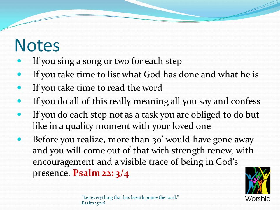 Notes If you sing a song or two for each step If you take time to list what God has done and what he is If you take time to read the word If you do all of this really meaning all you say and confess If you do each step not as a task you are obliged to do but like in a quality moment with your loved one Before you realize, more than 30’ would have gone away and you will come out of that with strength renew, with encouragement and a visible trace of being in God’s presence.