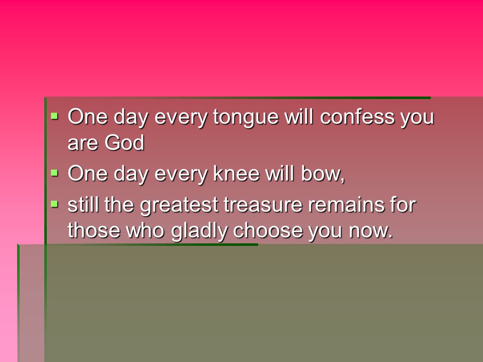  One day every tongue will confess you are God  One day every knee will bow,  still the greatest treasure remains for those who gladly choose you now.