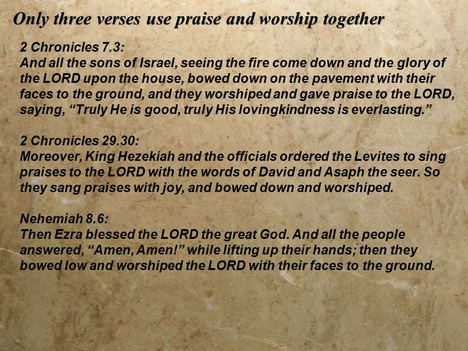 Only three verses use praise and worship together 2 Chronicles 7.3: And all the sons of Israel, seeing the fire come down and the glory of the LORD upon the house, bowed down on the pavement with their faces to the ground, and they worshiped and gave praise to the LORD, saying, Truly He is good, truly His lovingkindness is everlasting. 2 Chronicles 29.30: Moreover, King Hezekiah and the officials ordered the Levites to sing praises to the LORD with the words of David and Asaph the seer.